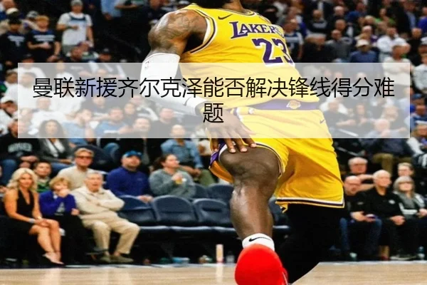 曼联新援齐尔克泽能否解决锋线得分难题